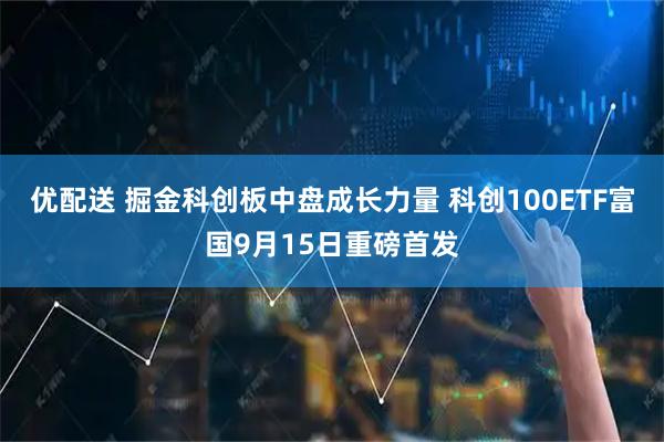 优配送 掘金科创板中盘成长力量 科创100ETF富国9月15日重磅首发