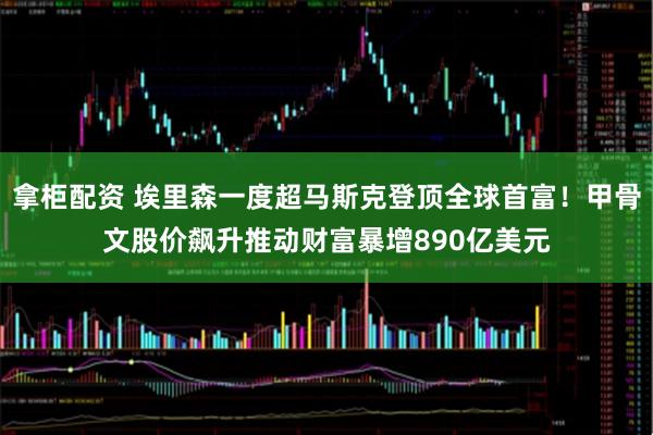 拿柜配资 埃里森一度超马斯克登顶全球首富！甲骨文股价飙升推动财富暴增890亿美元