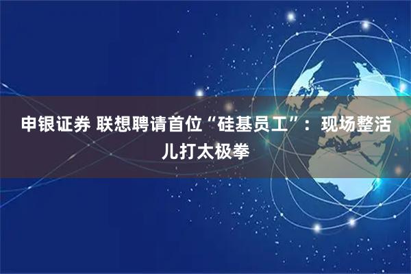 申银证券 联想聘请首位“硅基员工”：现场整活儿打太极拳