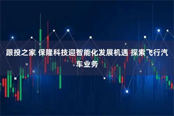 跟投之家 保隆科技迎智能化发展机遇 探索飞行汽车业务
