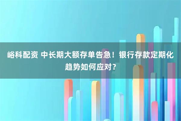 峪科配资 中长期大额存单告急！银行存款定期化趋势如何应对？