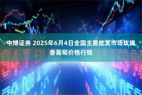 中博证券 2025年6月4日全国主要批发市场玫瑰香葡萄价格行情