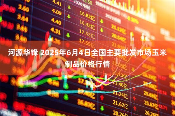 河源华锋 2025年6月4日全国主要批发市场玉米制品价格行情
