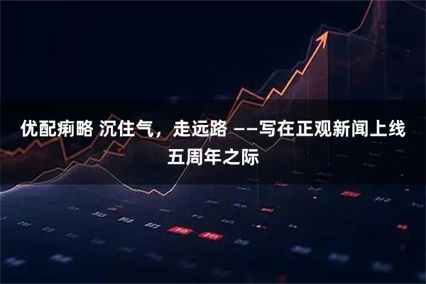 优配痢略 沉住气，走远路 ——写在正观新闻上线五周年之际