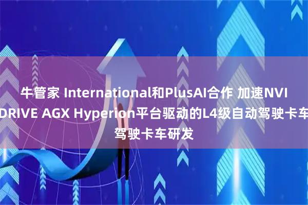 牛管家 International和PlusAI合作 加速NVIDIA DRIVE AGX Hyperion平台驱动的L4级自动驾驶卡车研发
