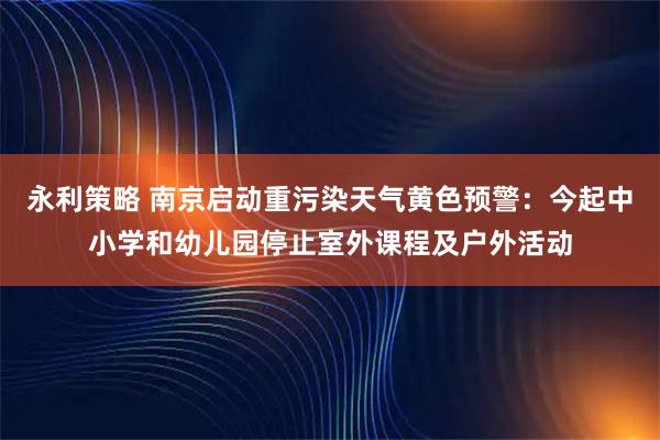 永利策略 南京启动重污染天气黄色预警：今起中小学和幼儿园停止室外课程及户外活动
