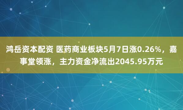 鸿岳资本配资 医药商业板块5月7日涨0.26%，嘉事堂领涨，主力资金净流出2045.95万元