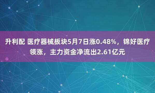 升利配 医疗器械板块5月7日涨0.48%，锦好医疗领涨，主力资金净流出2.61亿元