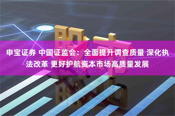 申宝证券 中国证监会：全面提升调查质量 深化执法改革 更好护航资本市场高质量发展