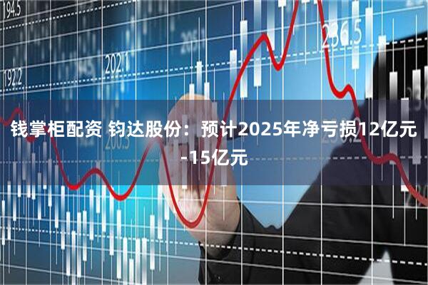 钱掌柜配资 钧达股份：预计2025年净亏损12亿元-15亿元