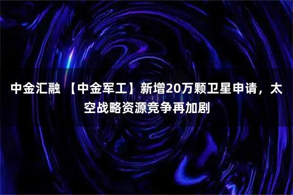 中金汇融 【中金军工】新增20万颗卫星申请，太空战略资源竞争再加剧