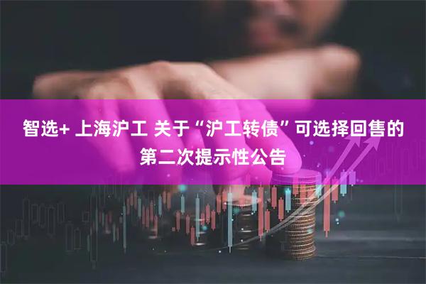 智选+ 上海沪工 关于“沪工转债”可选择回售的第二次提示性公告