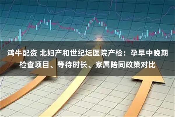 鸿牛配资 北妇产和世纪坛医院产检：孕早中晚期检查项目、等待时长、家属陪同政策对比
