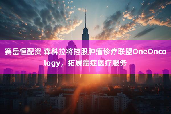 赛岳恒配资 森科拉将控股肿瘤诊疗联盟OneOncology，拓展癌症医疗服务