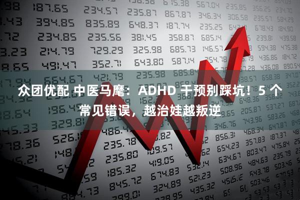 众团优配 中医马麾：ADHD 干预别踩坑！5 个常见错误，越治娃越叛逆