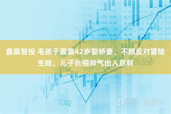 鑫赢智投 毛孩于震寰42岁娶娇妻，不顾反对冒险生娃，儿子长相帅气出人意料