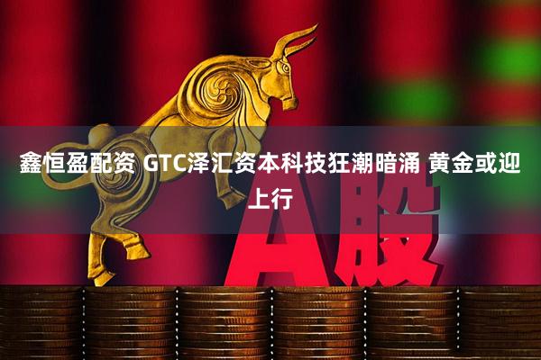 鑫恒盈配资 GTC泽汇资本科技狂潮暗涌 黄金或迎上行