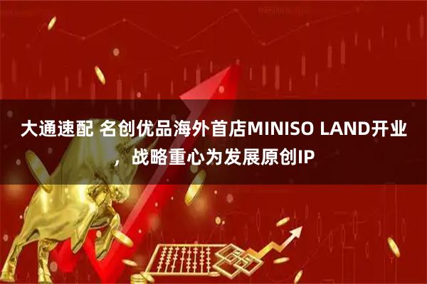 大通速配 名创优品海外首店MINISO LAND开业，战略重心为发展原创IP