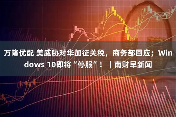万隆优配 美威胁对华加征关税，商务部回应；Windows 10即将“停服”！｜南财早新闻