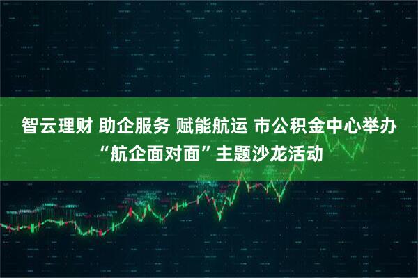 智云理财 助企服务 赋能航运 市公积金中心举办“航企面对面”主题沙龙活动