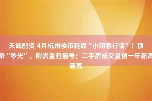 天诚配资 4月杭州楼市延续“小阳春行情”！顶豪“秒光”、刚需重归摇号；二手房成交量创一年新高