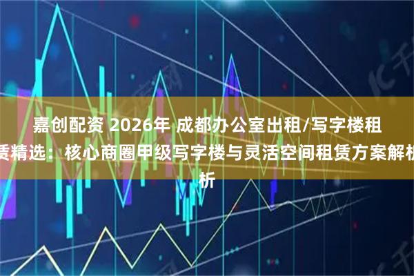嘉创配资 2026年 成都办公室出租/写字楼租赁精选：核心商圈甲级写字楼与灵活空间租赁方案解析